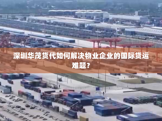 深圳华茂货代如何解决物业企业的国际货运难题？