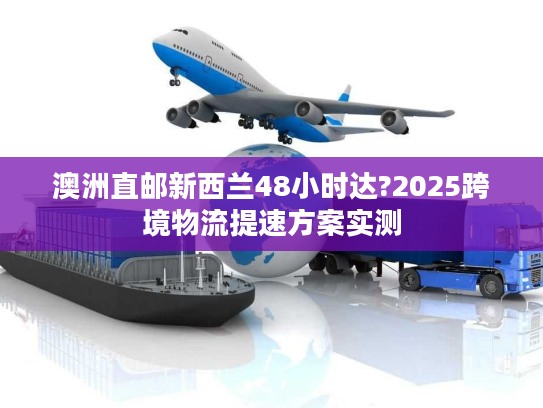 澳洲直邮新西兰48小时达?2025跨境物流提速方案实测 澳洲直邮新西兰48小时达?2025跨境物流提速方案实测
