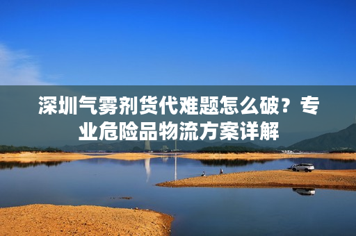 深圳气雾剂货代难题怎么破？专业危险品物流方案详解
