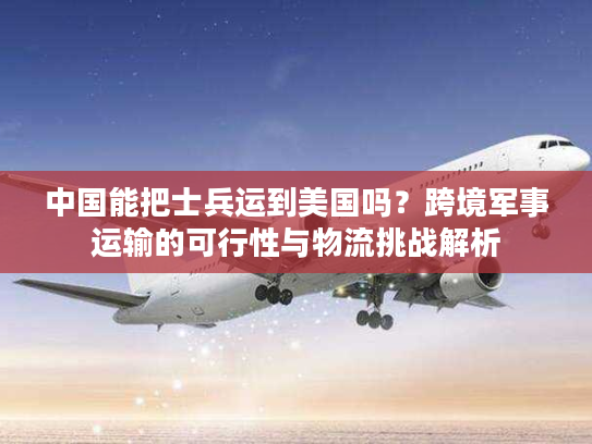 中国能把士兵运到美国吗？跨境军事运输的可行性与物流挑战解析