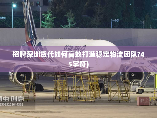 招聘深圳货代如何高效打造稳定物流团队?45字符)