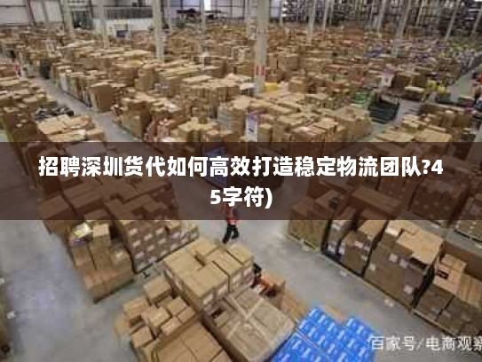 招聘深圳货代如何高效打造稳定物流团队?45字符)
