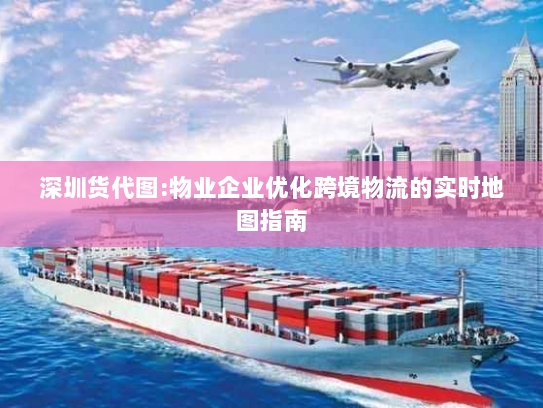 深圳货代图:物业企业优化跨境物流的实时地图指南