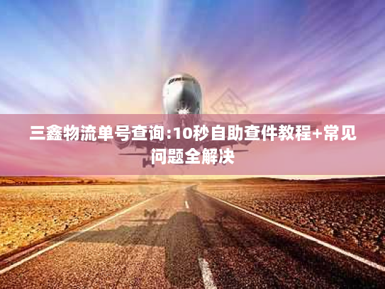 三鑫物流单号查询:10秒自助查件教程+常见问题全解决