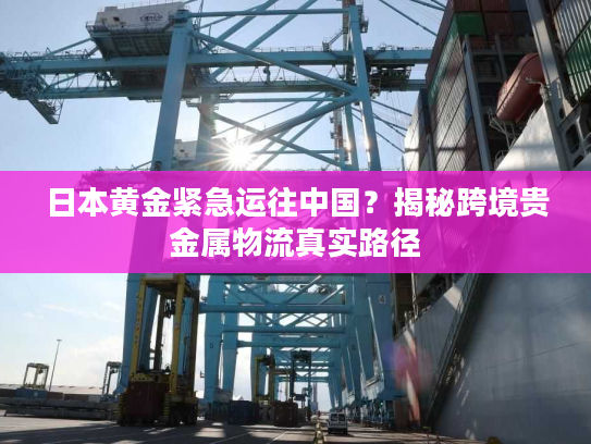 日本黄金紧急运往中国?揭秘跨境贵金属物流真实路径 日本黄金紧急运往中国?揭秘跨境贵金属物流真实路径