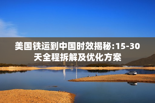 美国铁运到中国时效揭秘:15-30天全程拆解及优化方案