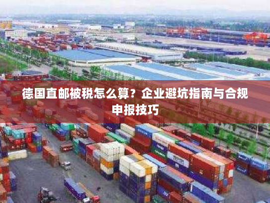 德国直邮被税怎么算？企业避坑指南与合规申报技巧