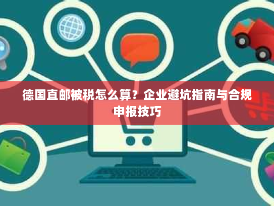 德国直邮被税怎么算？企业避坑指南与合规申报技巧