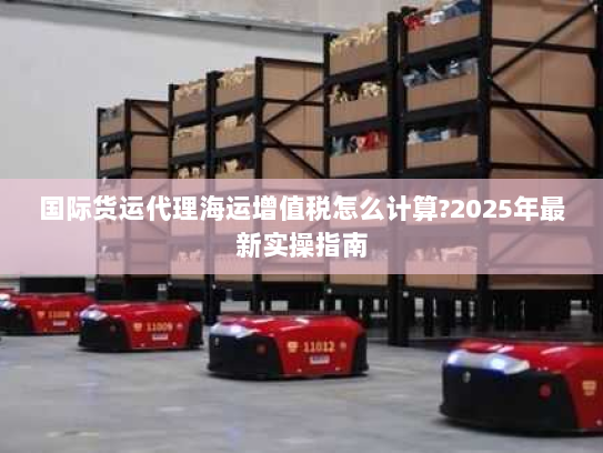 国际货运代理海运增值税怎么计算?2025年最新实操指南