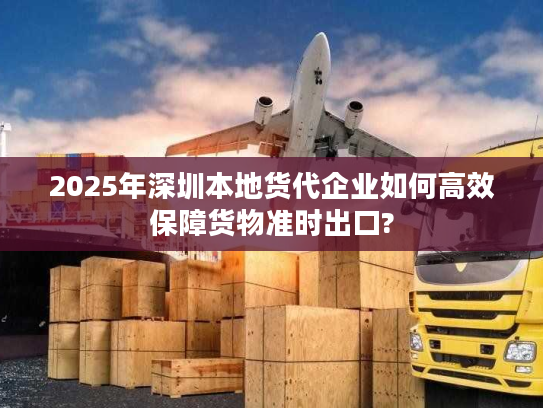 2025年深圳本地货代企业如何高效保障货物准时出口? 2025年深圳本地货代企业如何高效保障货物准时出口?