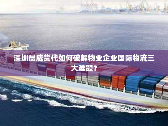深圳晨威货代如何破解物业企业国际物流三大难题？