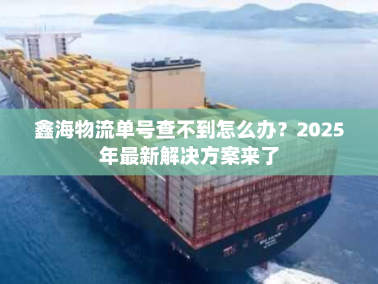 鑫海物流单号查不到怎么办？2025年最新解决方案来了
