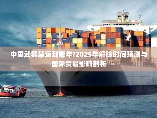 中国武器禁运到哪年?2025年解除时间预测与国际贸易影响剖析