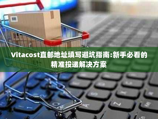 Vitacost直邮地址填写避坑指南:新手必看的精准投递解决方案