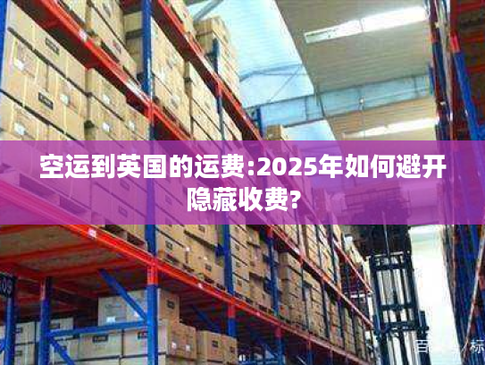 空运到英国的运费:2025年如何避开隐藏收费?