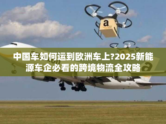 中国车如何运到欧洲车上?2025新能源车企必看的跨境物流全攻略 中国车如何运到欧洲车上?2025新能源车企必看的跨境物流全攻略