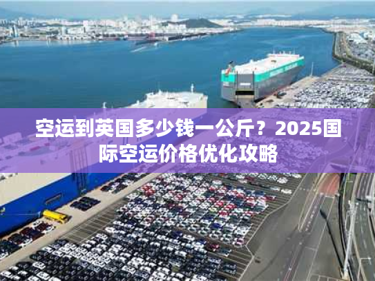 空运到英国多少钱一公斤？2025国际空运价格优化攻略