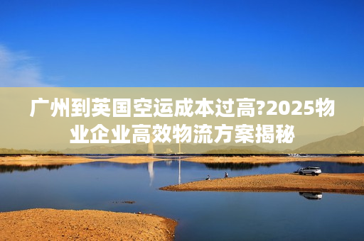 广州到英国空运成本过高?2025物业企业高效物流方案揭秘