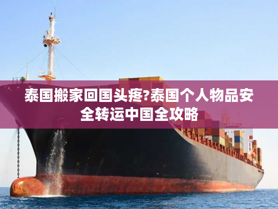 泰国搬家回国头疼?泰国个人物品安全转运中国全攻略