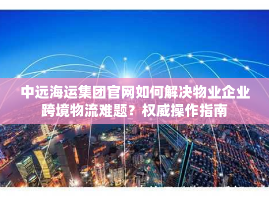 中远海运集团官网如何解决物业企业跨境物流难题？权威操作指南