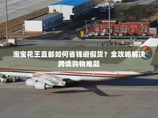 淘宝花王直邮如何省钱避假货?全攻略解决跨境购物难题 淘宝花王直邮如何省钱避假货?全攻略解决跨境购物难题