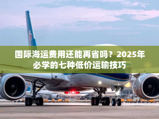 国际海运费用还能再省吗？2025年必学的七种低价运输技巧