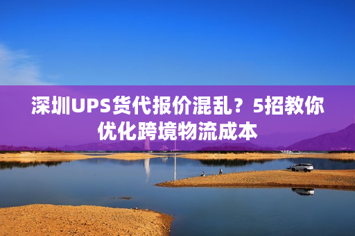 深圳UPS货代报价混乱？5招教你优化跨境物流成本