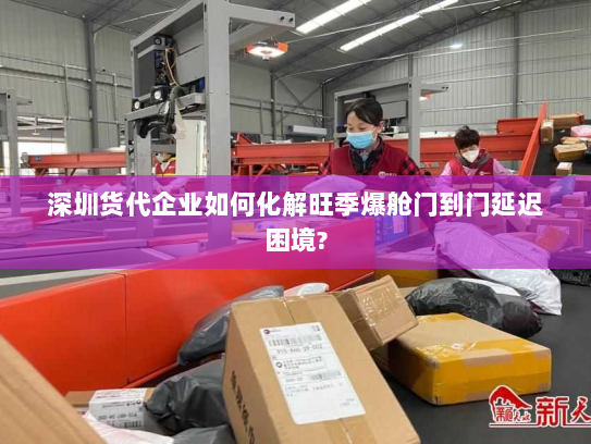 深圳货代企业如何化解旺季爆舱门到门延迟困境?