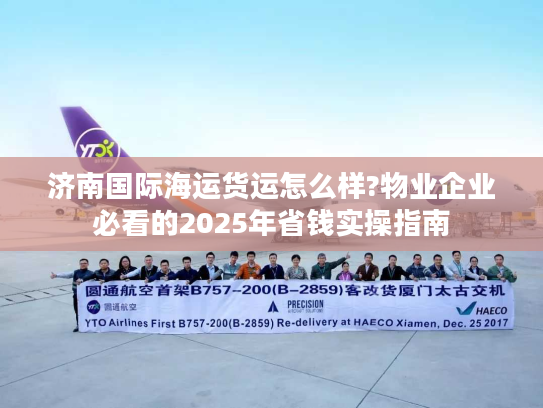 济南国际海运货运怎么样?物业企业必看的2025年省钱实操指南