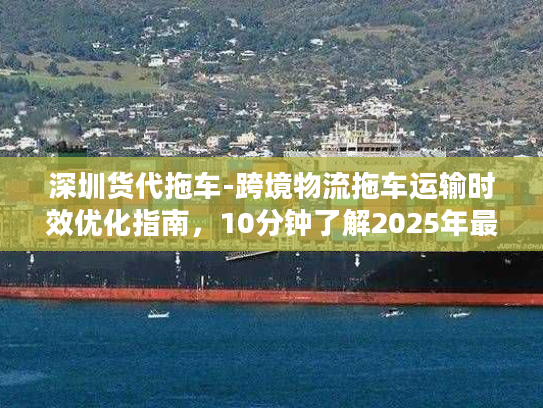 深圳货代拖车-跨境物流拖车运输时效优化指南，10分钟了解2025年最优方案