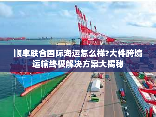 顺丰联合国际海运怎么样?大件跨境运输终极解决方案大揭秘