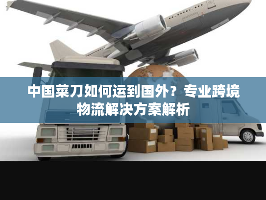 中国菜刀如何运到国外？专业跨境物流解决方案解析