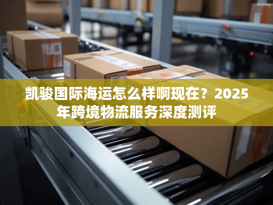凯骏国际海运怎么样啊现在？2025年跨境物流服务深度测评