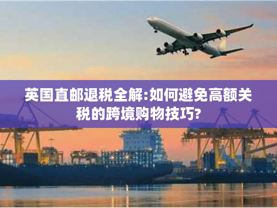 英国直邮退税全解:如何避免高额关税的跨境购物技巧?