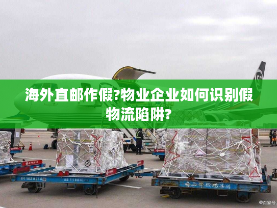 海外直邮作假?物业企业如何识别假物流陷阱?