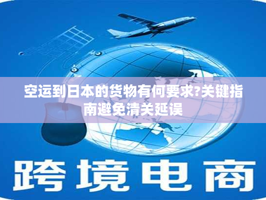 空运到日本的货物有何要求?关键指南避免清关延误
