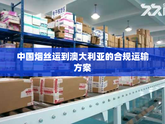 中国烟丝运到澳大利亚的合规运输方案 中国烟丝运到澳大利亚的合规运输方案