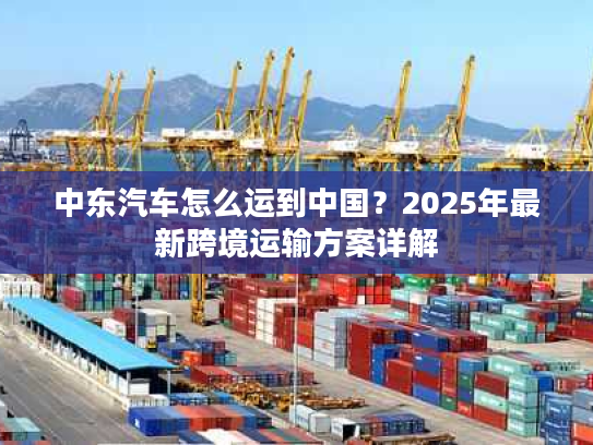 中东汽车怎么运到中国？2025年最新跨境运输方案详解