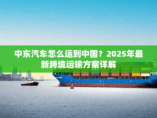 中东汽车怎么运到中国？2025年最新跨境运输方案详解