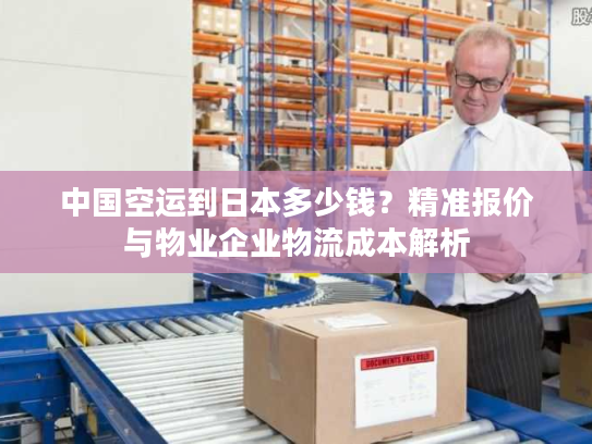 中国空运到日本多少钱？精准报价与物业企业物流成本解析