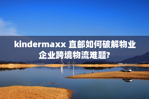 kindermaxx 直邮如何破解物业企业跨境物流难题?