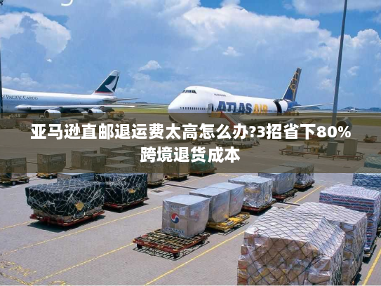 亚马逊直邮退运费太高怎么办?3招省下80%跨境退货成本