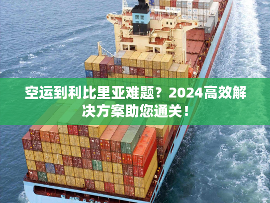 空运到利比里亚难题？2024高效解决方案助您通关！