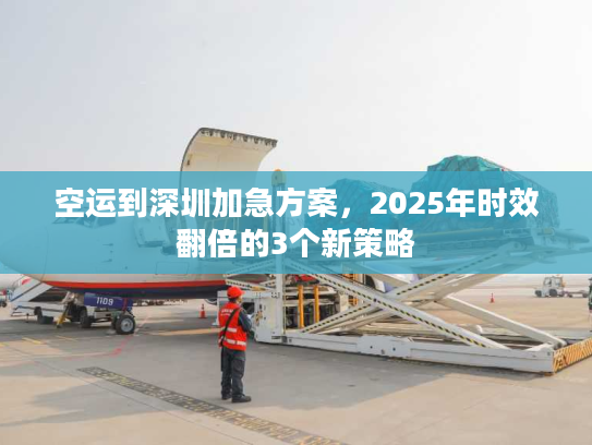 空运到深圳加急方案，2025年时效翻倍的3个新策略