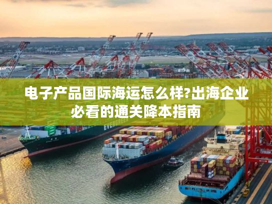 电子产品国际海运怎么样?出海企业必看的通关降本指南