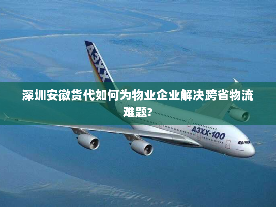 深圳安徽货代如何为物业企业解决跨省物流难题? 深圳安徽货代如何为物业企业解决跨省物流难题?