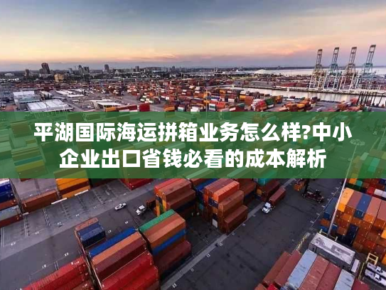 平湖国际海运拼箱业务怎么样?中小企业出口省钱必看的成本解析