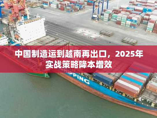 中国制造运到越南再出口，2025年实战策略降本增效