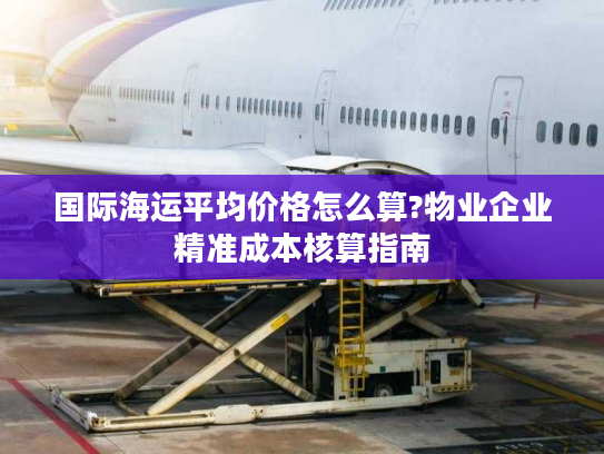 国际海运平均价格怎么算?物业企业精准成本核算指南