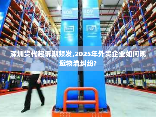 深圳货代起诉潮频发,2025年外贸企业如何规避物流纠纷?